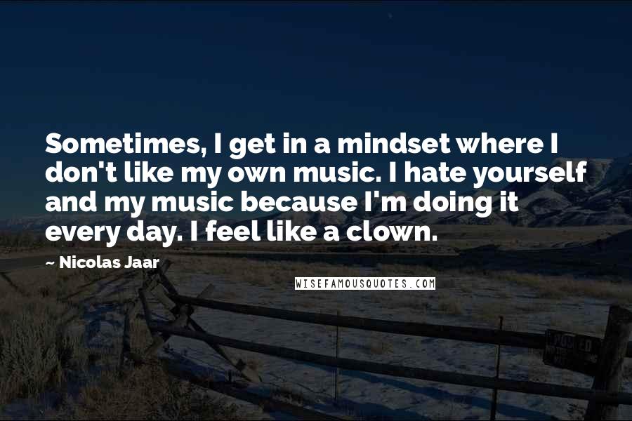 Nicolas Jaar Quotes: Sometimes, I get in a mindset where I don't like my own music. I hate yourself and my music because I'm doing it every day. I feel like a clown.