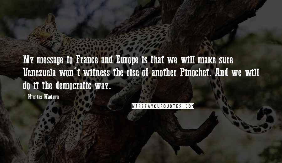 Nicolas Maduro Quotes: My message to France and Europe is that we will make sure Venezuela won't witness the rise of another Pinochet. And we will do it the democratic way.