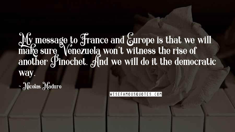 Nicolas Maduro Quotes: My message to France and Europe is that we will make sure Venezuela won't witness the rise of another Pinochet. And we will do it the democratic way.