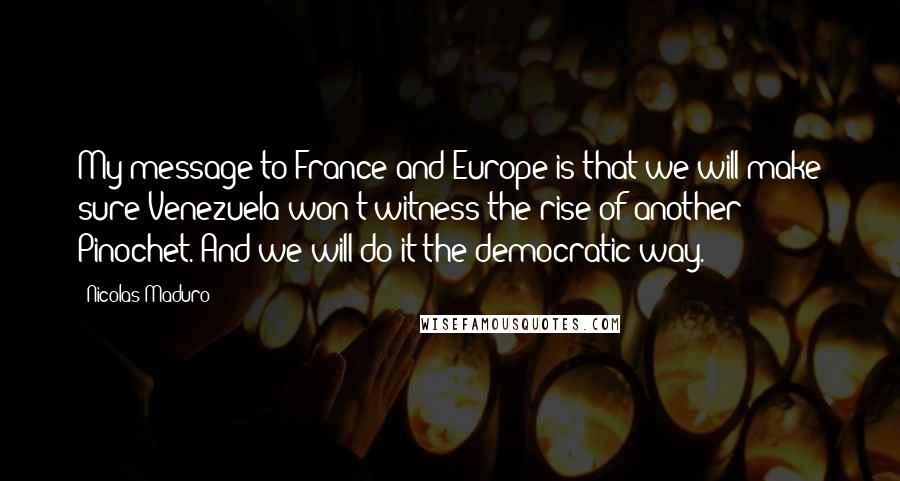 Nicolas Maduro Quotes: My message to France and Europe is that we will make sure Venezuela won't witness the rise of another Pinochet. And we will do it the democratic way.