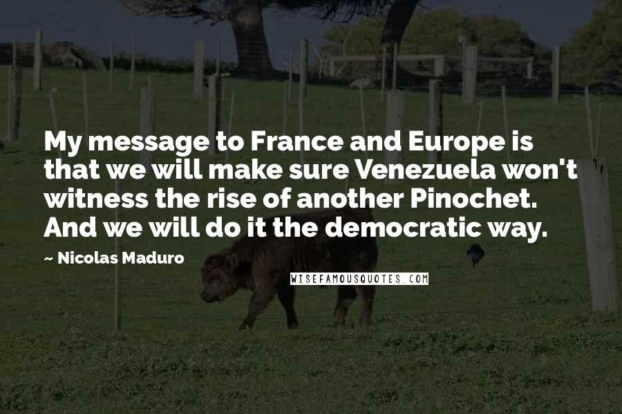 Nicolas Maduro Quotes: My message to France and Europe is that we will make sure Venezuela won't witness the rise of another Pinochet. And we will do it the democratic way.