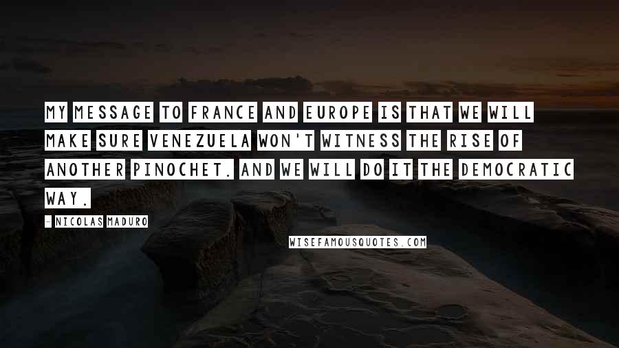 Nicolas Maduro Quotes: My message to France and Europe is that we will make sure Venezuela won't witness the rise of another Pinochet. And we will do it the democratic way.