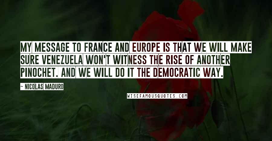 Nicolas Maduro Quotes: My message to France and Europe is that we will make sure Venezuela won't witness the rise of another Pinochet. And we will do it the democratic way.