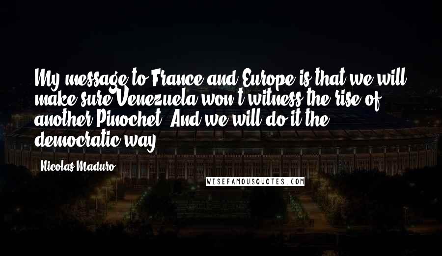 Nicolas Maduro Quotes: My message to France and Europe is that we will make sure Venezuela won't witness the rise of another Pinochet. And we will do it the democratic way.