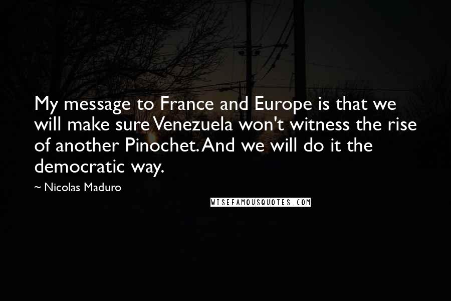 Nicolas Maduro Quotes: My message to France and Europe is that we will make sure Venezuela won't witness the rise of another Pinochet. And we will do it the democratic way.