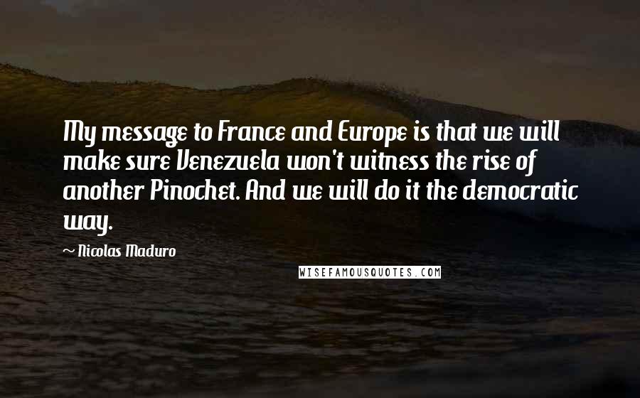 Nicolas Maduro Quotes: My message to France and Europe is that we will make sure Venezuela won't witness the rise of another Pinochet. And we will do it the democratic way.