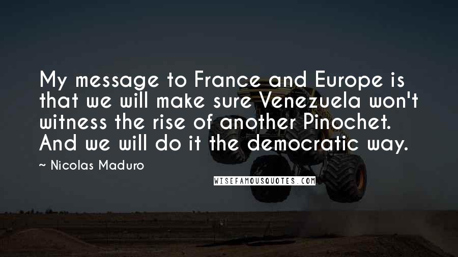 Nicolas Maduro Quotes: My message to France and Europe is that we will make sure Venezuela won't witness the rise of another Pinochet. And we will do it the democratic way.