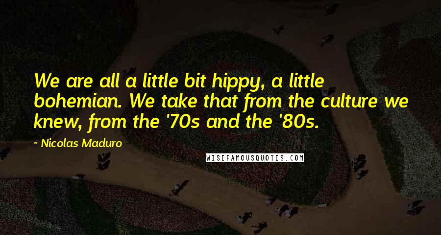 Nicolas Maduro Quotes: We are all a little bit hippy, a little bohemian. We take that from the culture we knew, from the '70s and the '80s.