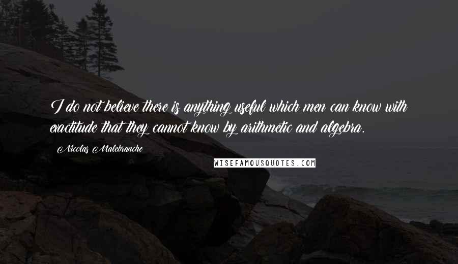 Nicolas Malebranche Quotes: I do not believe there is anything useful which men can know with exactitude that they cannot know by arithmetic and algebra.