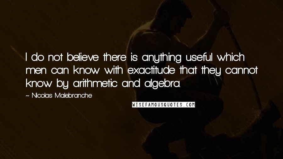 Nicolas Malebranche Quotes: I do not believe there is anything useful which men can know with exactitude that they cannot know by arithmetic and algebra.