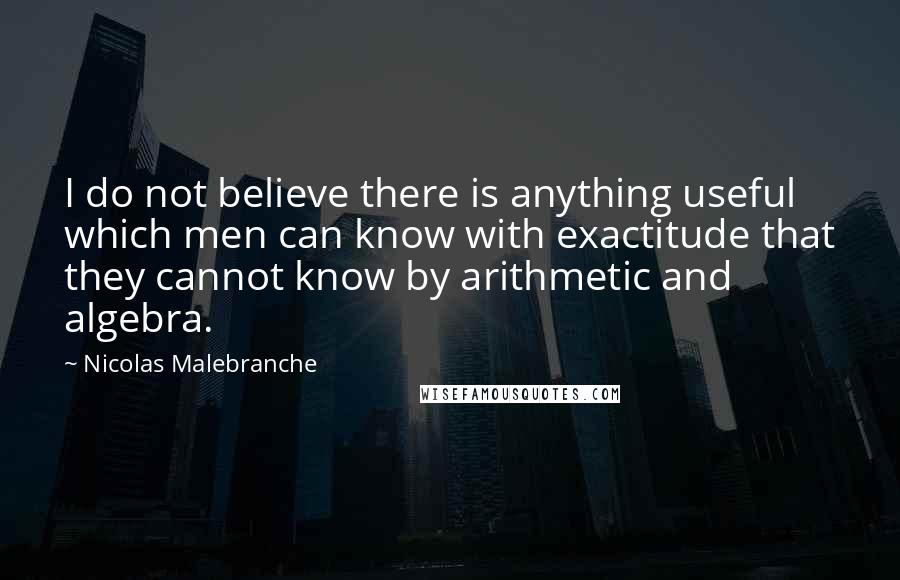 Nicolas Malebranche Quotes: I do not believe there is anything useful which men can know with exactitude that they cannot know by arithmetic and algebra.