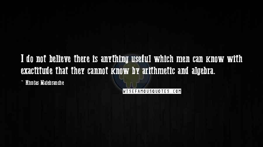 Nicolas Malebranche Quotes: I do not believe there is anything useful which men can know with exactitude that they cannot know by arithmetic and algebra.