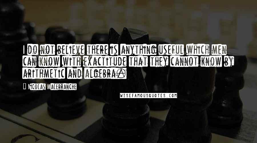 Nicolas Malebranche Quotes: I do not believe there is anything useful which men can know with exactitude that they cannot know by arithmetic and algebra.