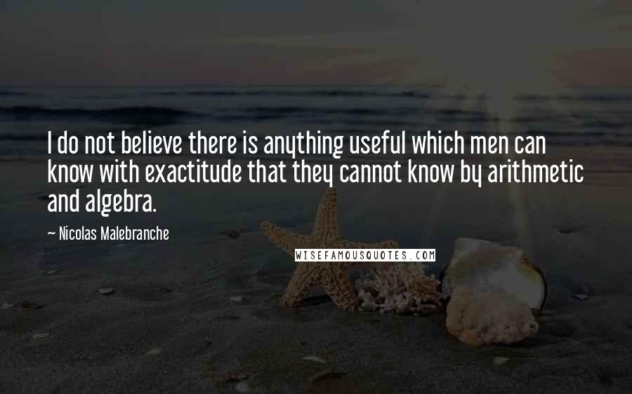 Nicolas Malebranche Quotes: I do not believe there is anything useful which men can know with exactitude that they cannot know by arithmetic and algebra.