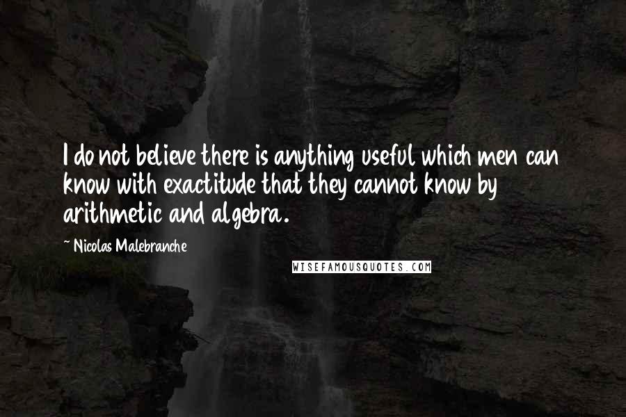 Nicolas Malebranche Quotes: I do not believe there is anything useful which men can know with exactitude that they cannot know by arithmetic and algebra.