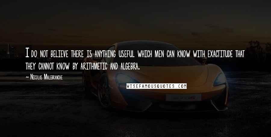 Nicolas Malebranche Quotes: I do not believe there is anything useful which men can know with exactitude that they cannot know by arithmetic and algebra.