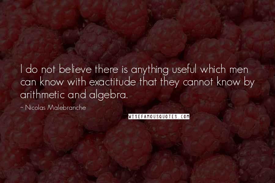 Nicolas Malebranche Quotes: I do not believe there is anything useful which men can know with exactitude that they cannot know by arithmetic and algebra.