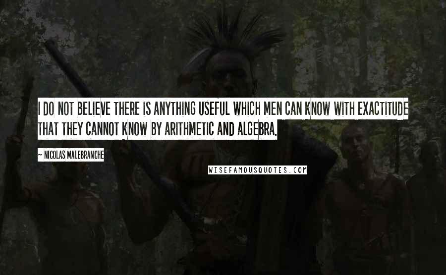 Nicolas Malebranche Quotes: I do not believe there is anything useful which men can know with exactitude that they cannot know by arithmetic and algebra.