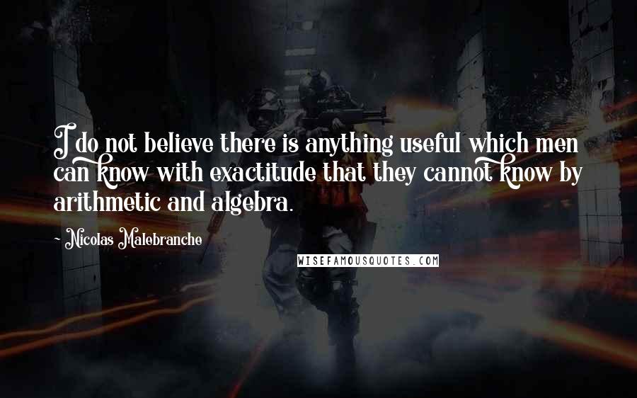 Nicolas Malebranche Quotes: I do not believe there is anything useful which men can know with exactitude that they cannot know by arithmetic and algebra.