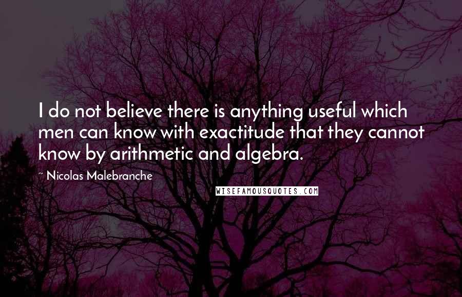 Nicolas Malebranche Quotes: I do not believe there is anything useful which men can know with exactitude that they cannot know by arithmetic and algebra.