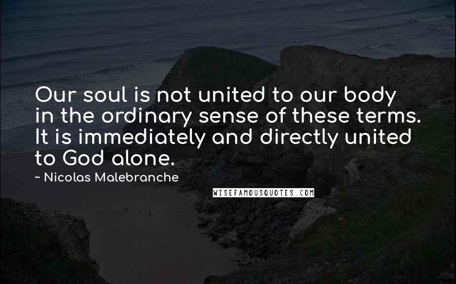 Nicolas Malebranche Quotes: Our soul is not united to our body in the ordinary sense of these terms. It is immediately and directly united to God alone.