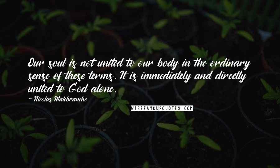 Nicolas Malebranche Quotes: Our soul is not united to our body in the ordinary sense of these terms. It is immediately and directly united to God alone.