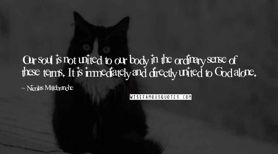 Nicolas Malebranche Quotes: Our soul is not united to our body in the ordinary sense of these terms. It is immediately and directly united to God alone.