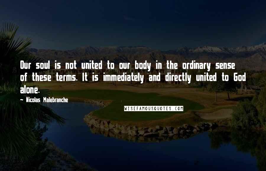 Nicolas Malebranche Quotes: Our soul is not united to our body in the ordinary sense of these terms. It is immediately and directly united to God alone.