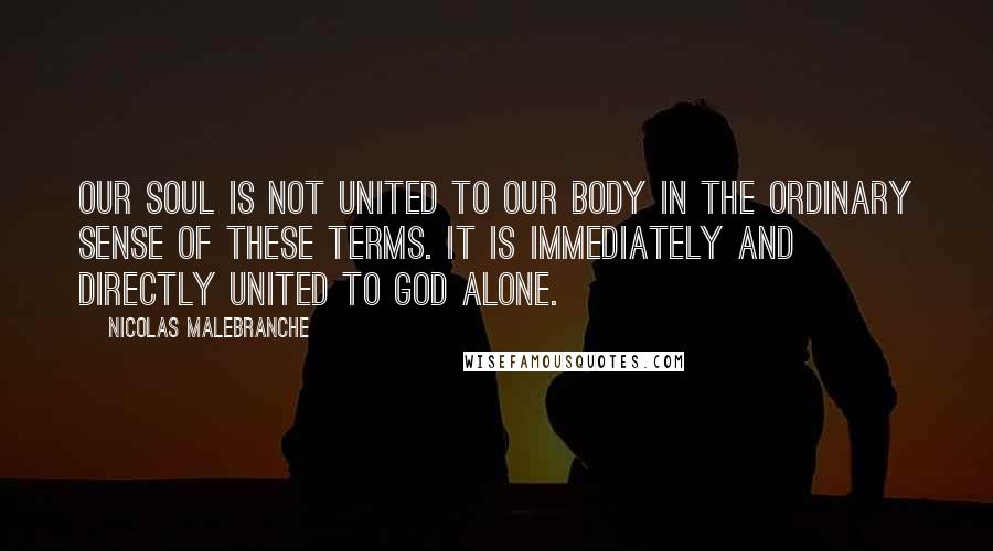 Nicolas Malebranche Quotes: Our soul is not united to our body in the ordinary sense of these terms. It is immediately and directly united to God alone.