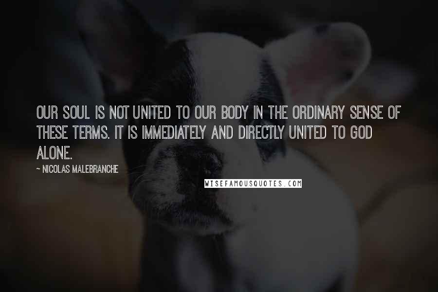 Nicolas Malebranche Quotes: Our soul is not united to our body in the ordinary sense of these terms. It is immediately and directly united to God alone.