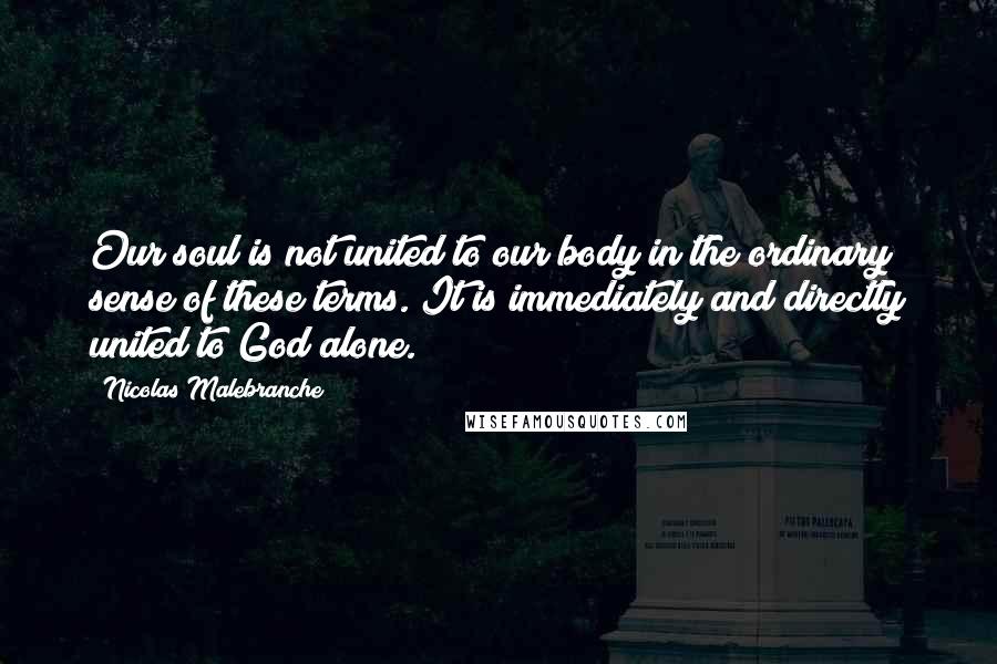 Nicolas Malebranche Quotes: Our soul is not united to our body in the ordinary sense of these terms. It is immediately and directly united to God alone.
