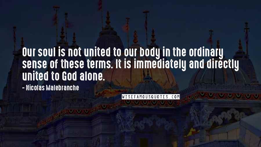 Nicolas Malebranche Quotes: Our soul is not united to our body in the ordinary sense of these terms. It is immediately and directly united to God alone.