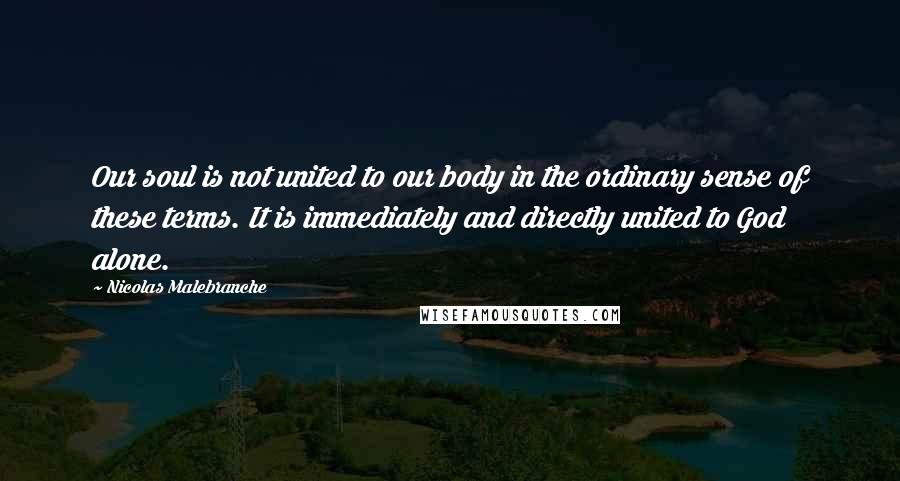 Nicolas Malebranche Quotes: Our soul is not united to our body in the ordinary sense of these terms. It is immediately and directly united to God alone.