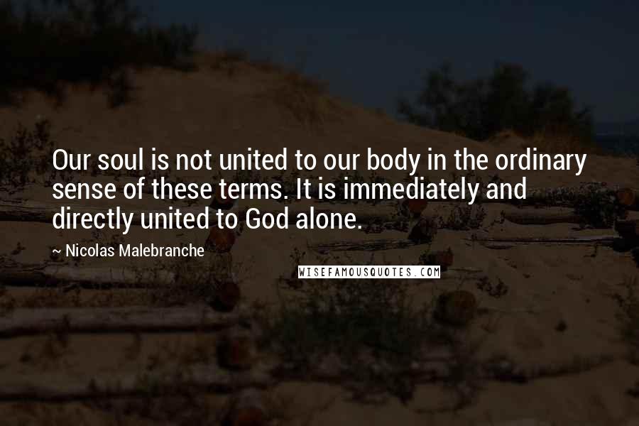 Nicolas Malebranche Quotes: Our soul is not united to our body in the ordinary sense of these terms. It is immediately and directly united to God alone.