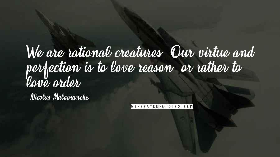 Nicolas Malebranche Quotes: We are rational creatures: Our virtue and perfection is to love reason, or rather to love order.