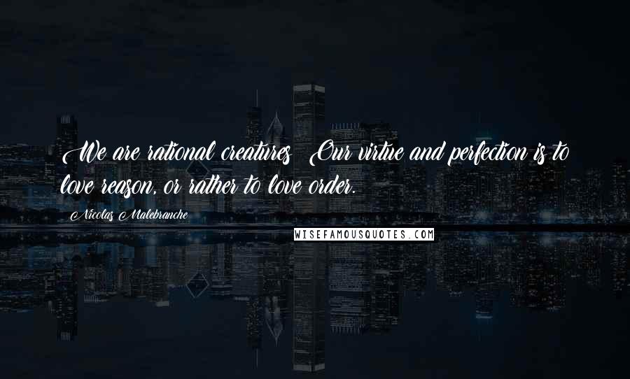 Nicolas Malebranche Quotes: We are rational creatures: Our virtue and perfection is to love reason, or rather to love order.