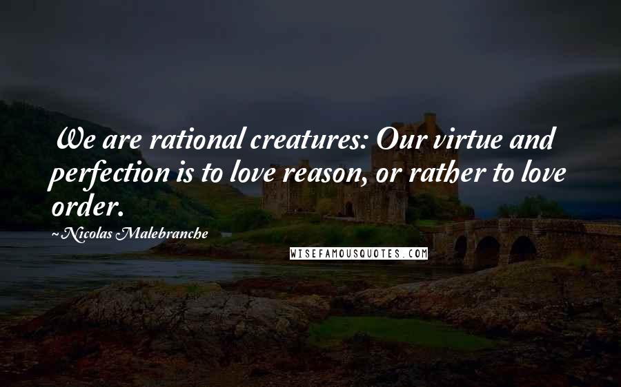 Nicolas Malebranche Quotes: We are rational creatures: Our virtue and perfection is to love reason, or rather to love order.