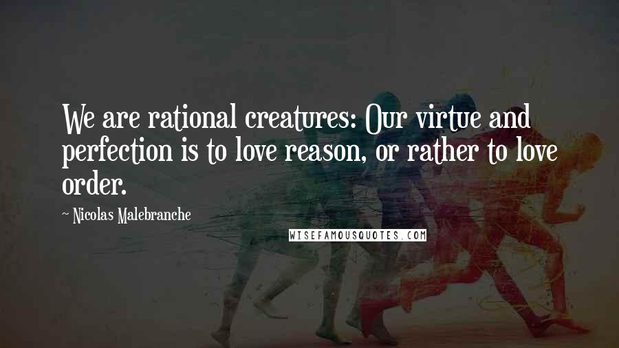 Nicolas Malebranche Quotes: We are rational creatures: Our virtue and perfection is to love reason, or rather to love order.