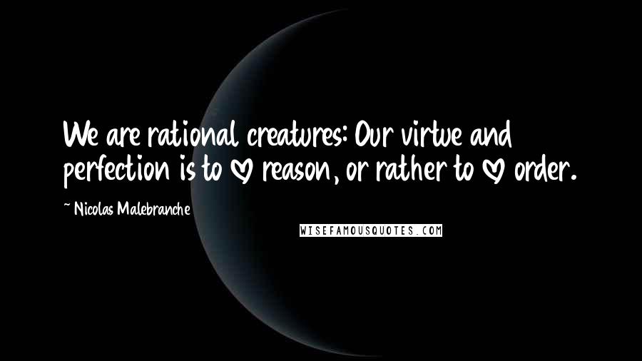 Nicolas Malebranche Quotes: We are rational creatures: Our virtue and perfection is to love reason, or rather to love order.