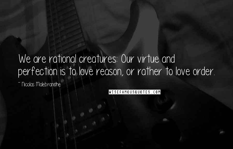 Nicolas Malebranche Quotes: We are rational creatures: Our virtue and perfection is to love reason, or rather to love order.