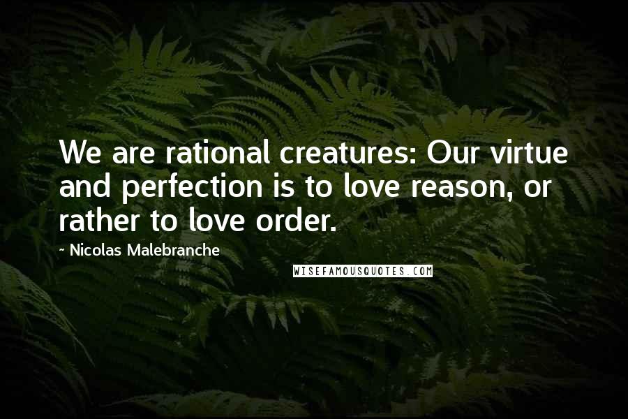 Nicolas Malebranche Quotes: We are rational creatures: Our virtue and perfection is to love reason, or rather to love order.