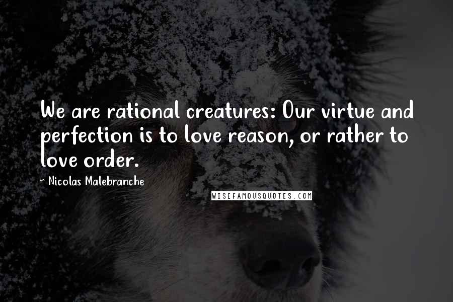 Nicolas Malebranche Quotes: We are rational creatures: Our virtue and perfection is to love reason, or rather to love order.