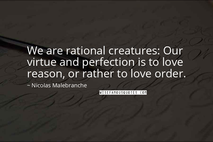 Nicolas Malebranche Quotes: We are rational creatures: Our virtue and perfection is to love reason, or rather to love order.