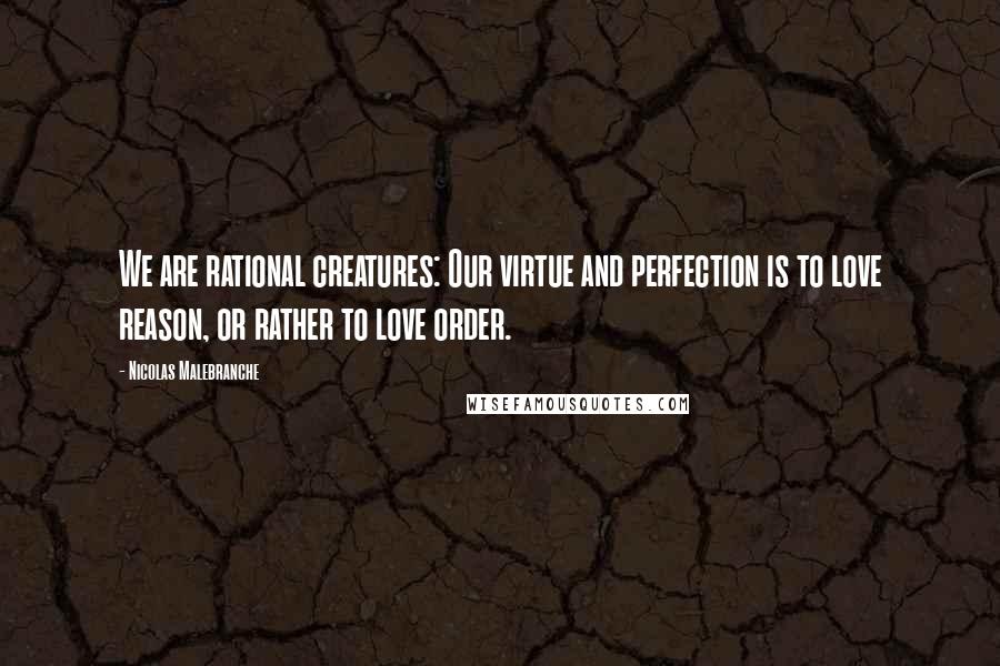 Nicolas Malebranche Quotes: We are rational creatures: Our virtue and perfection is to love reason, or rather to love order.