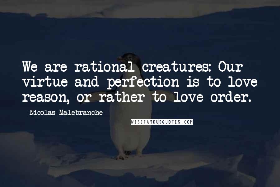 Nicolas Malebranche Quotes: We are rational creatures: Our virtue and perfection is to love reason, or rather to love order.