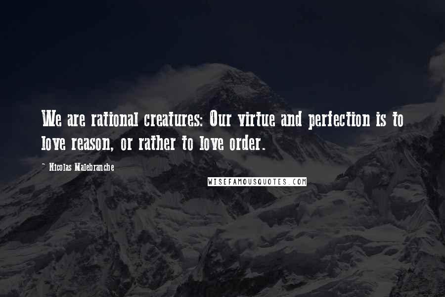 Nicolas Malebranche Quotes: We are rational creatures: Our virtue and perfection is to love reason, or rather to love order.
