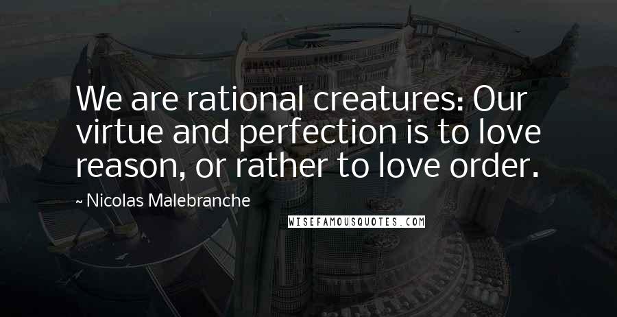 Nicolas Malebranche Quotes: We are rational creatures: Our virtue and perfection is to love reason, or rather to love order.