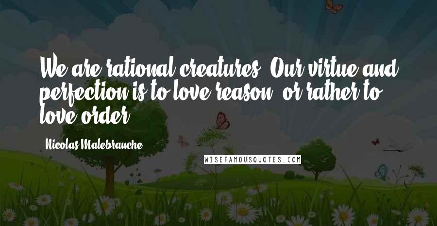 Nicolas Malebranche Quotes: We are rational creatures: Our virtue and perfection is to love reason, or rather to love order.