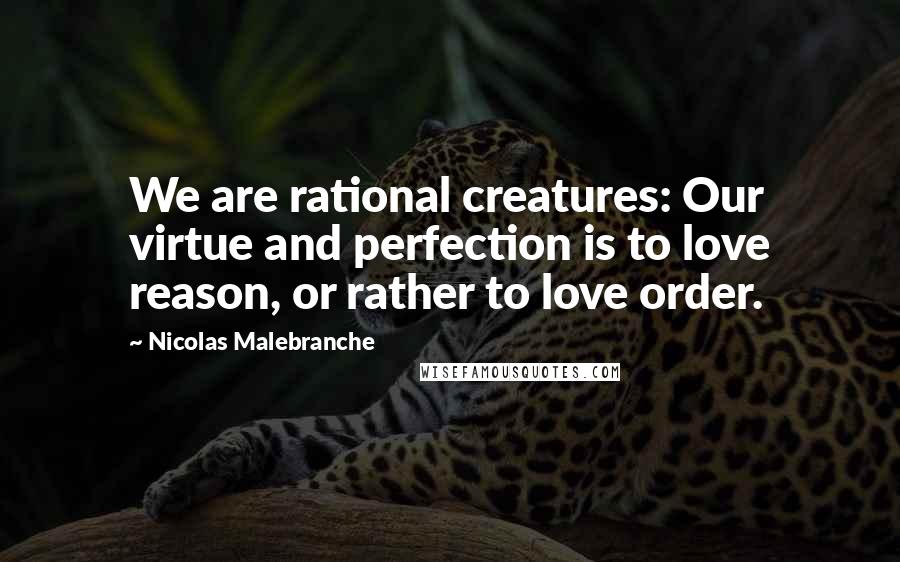 Nicolas Malebranche Quotes: We are rational creatures: Our virtue and perfection is to love reason, or rather to love order.