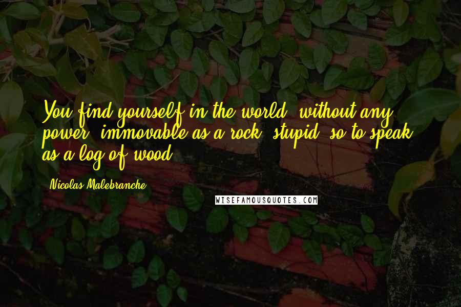 Nicolas Malebranche Quotes: You find yourself in the world, without any power, immovable as a rock, stupid, so to speak, as a log of wood.